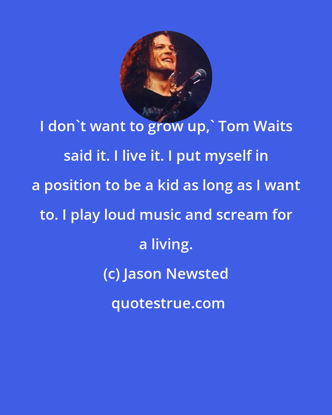 Jason Newsted: I don't want to grow up,' Tom Waits said it. I live it. I put myself in a position to be a kid as long as I want to. I play loud music and scream for a living.