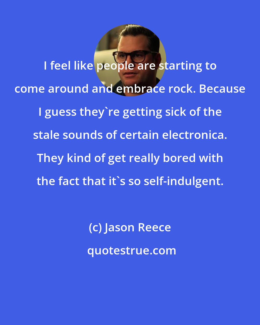 Jason Reece: I feel like people are starting to come around and embrace rock. Because I guess they're getting sick of the stale sounds of certain electronica. They kind of get really bored with the fact that it's so self-indulgent.