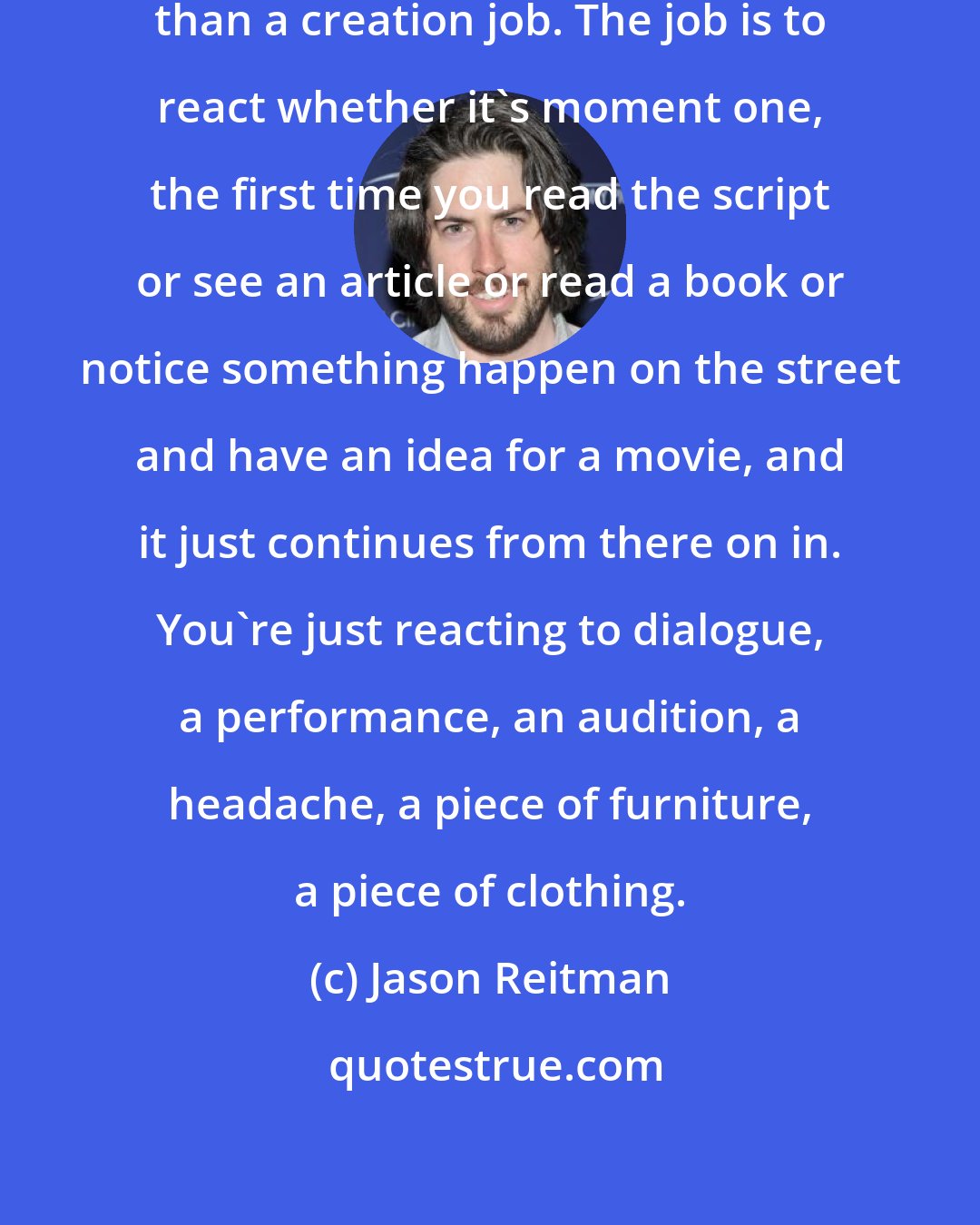 Jason Reitman: Directing is a reactionary job more than a creation job. The job is to react whether it's moment one, the first time you read the script or see an article or read a book or notice something happen on the street and have an idea for a movie, and it just continues from there on in. You're just reacting to dialogue, a performance, an audition, a headache, a piece of furniture, a piece of clothing.