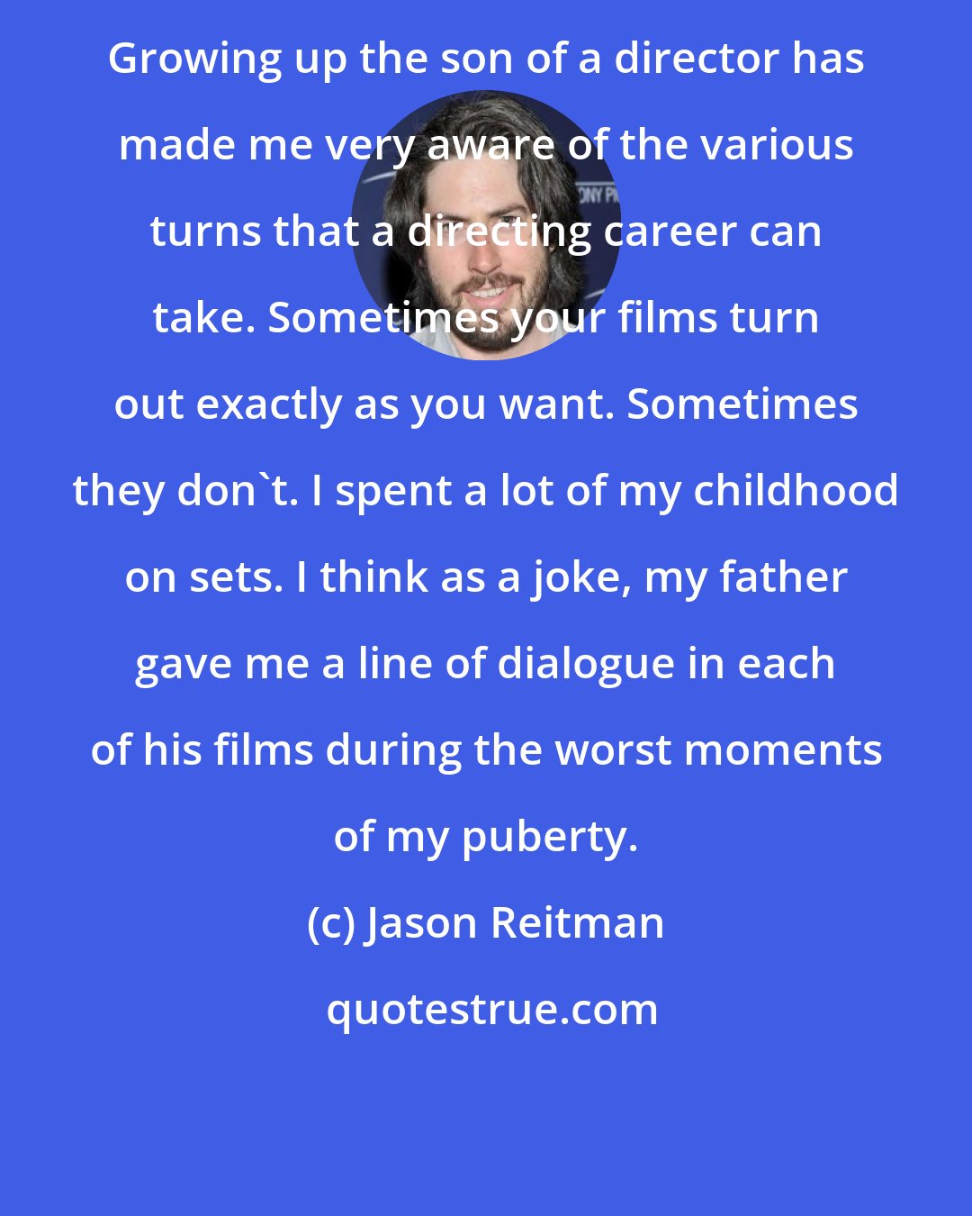 Jason Reitman: Growing up the son of a director has made me very aware of the various turns that a directing career can take. Sometimes your films turn out exactly as you want. Sometimes they don't. I spent a lot of my childhood on sets. I think as a joke, my father gave me a line of dialogue in each of his films during the worst moments of my puberty.