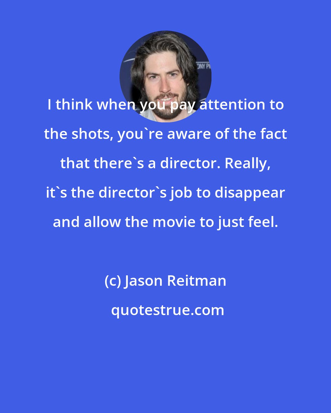 Jason Reitman: I think when you pay attention to the shots, you're aware of the fact that there's a director. Really, it's the director's job to disappear and allow the movie to just feel.