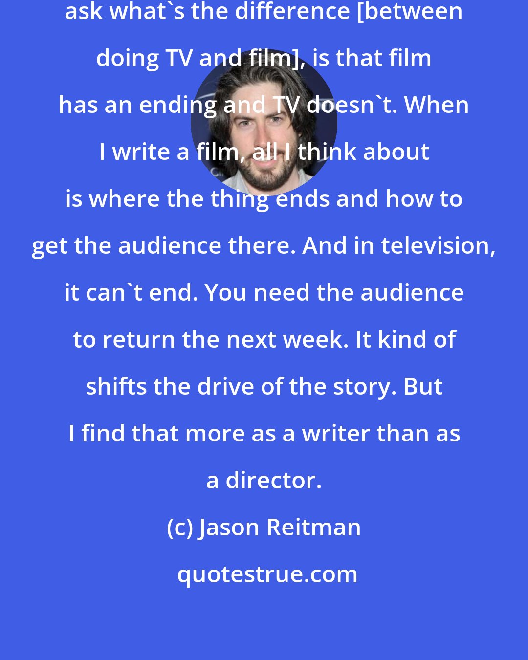 Jason Reitman: The first thing I say when people ask what's the difference [between doing TV and film], is that film has an ending and TV doesn't. When I write a film, all I think about is where the thing ends and how to get the audience there. And in television, it can't end. You need the audience to return the next week. It kind of shifts the drive of the story. But I find that more as a writer than as a director.