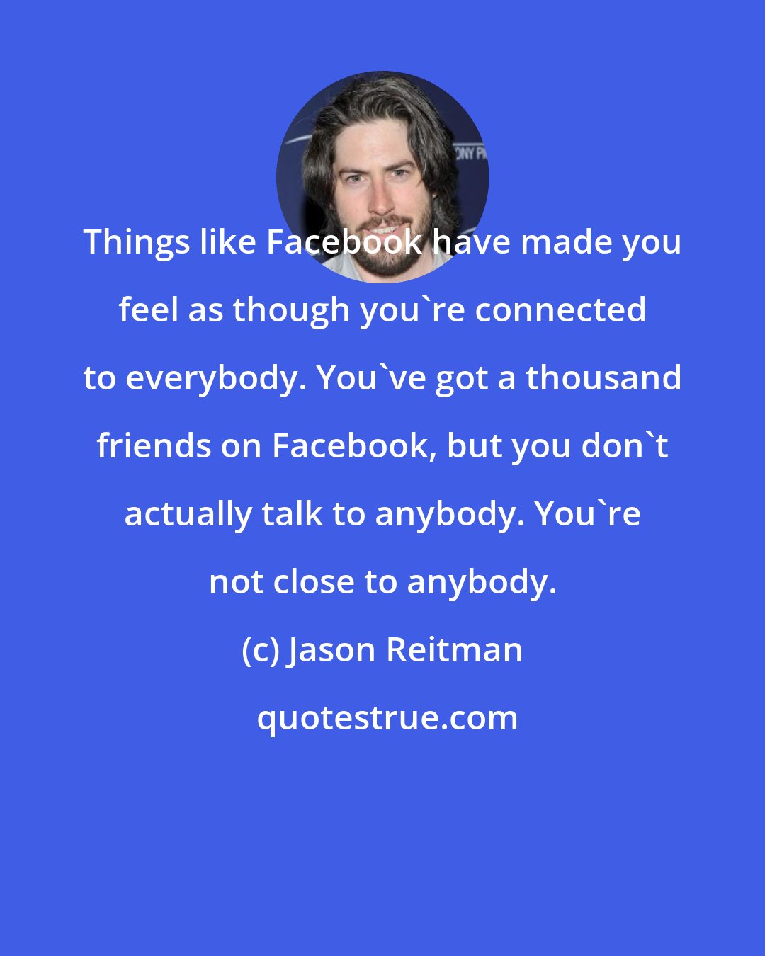 Jason Reitman: Things like Facebook have made you feel as though you're connected to everybody. You've got a thousand friends on Facebook, but you don't actually talk to anybody. You're not close to anybody.
