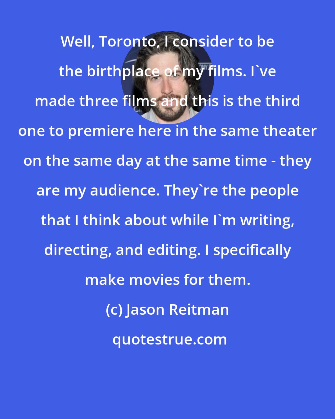 Jason Reitman: Well, Toronto, I consider to be the birthplace of my films. I've made three films and this is the third one to premiere here in the same theater on the same day at the same time - they are my audience. They're the people that I think about while I'm writing, directing, and editing. I specifically make movies for them.