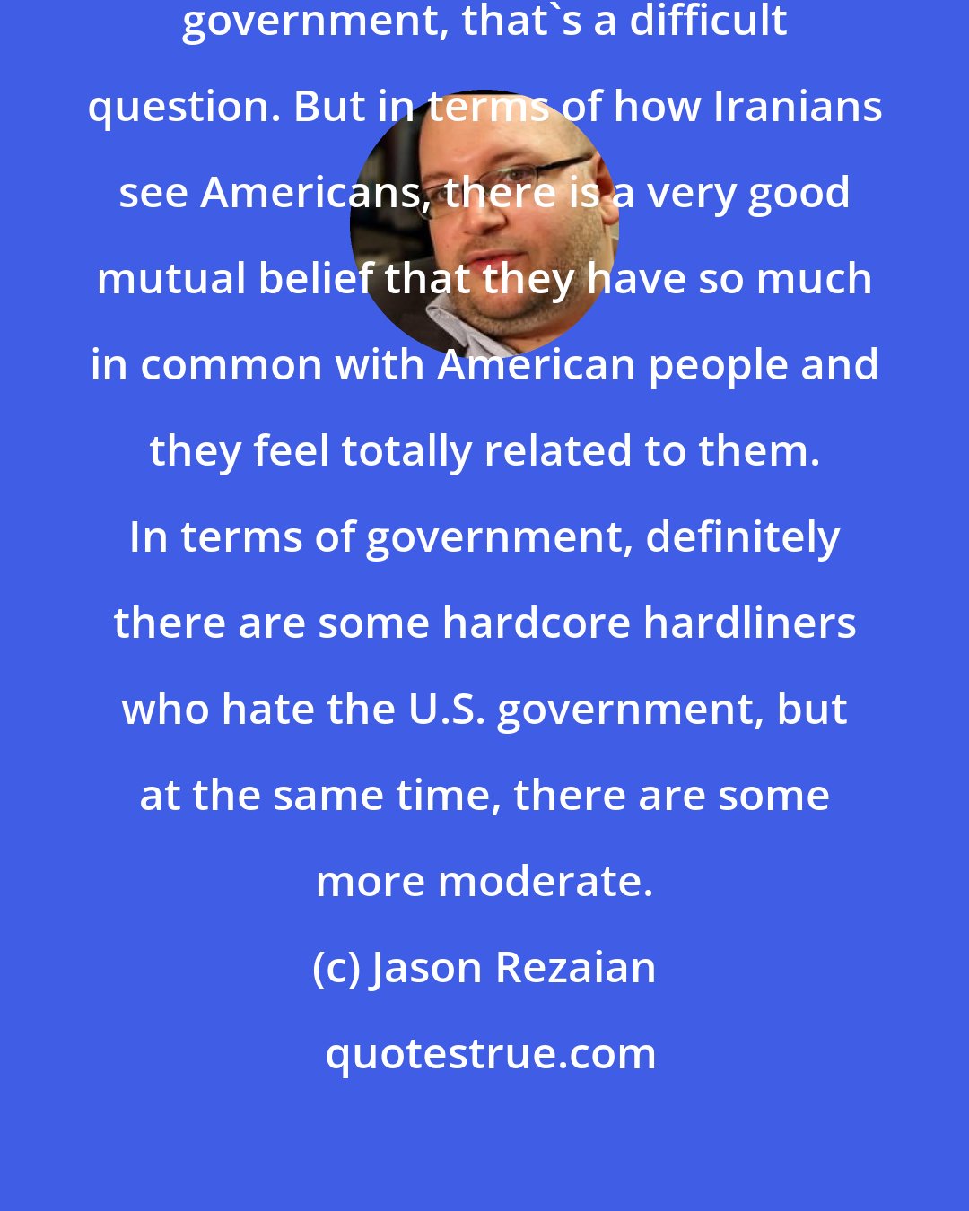 Jason Rezaian: In terms of how Iranians see the U.S. government, that's a difficult question. But in terms of how Iranians see Americans, there is a very good mutual belief that they have so much in common with American people and they feel totally related to them. In terms of government, definitely there are some hardcore hardliners who hate the U.S. government, but at the same time, there are some more moderate.