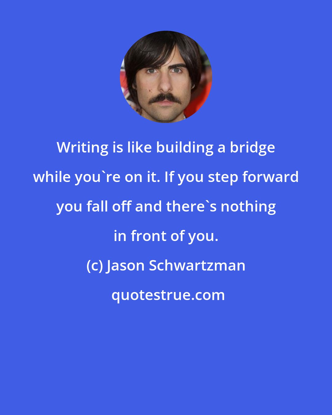 Jason Schwartzman: Writing is like building a bridge while you're on it. If you step forward you fall off and there's nothing in front of you.
