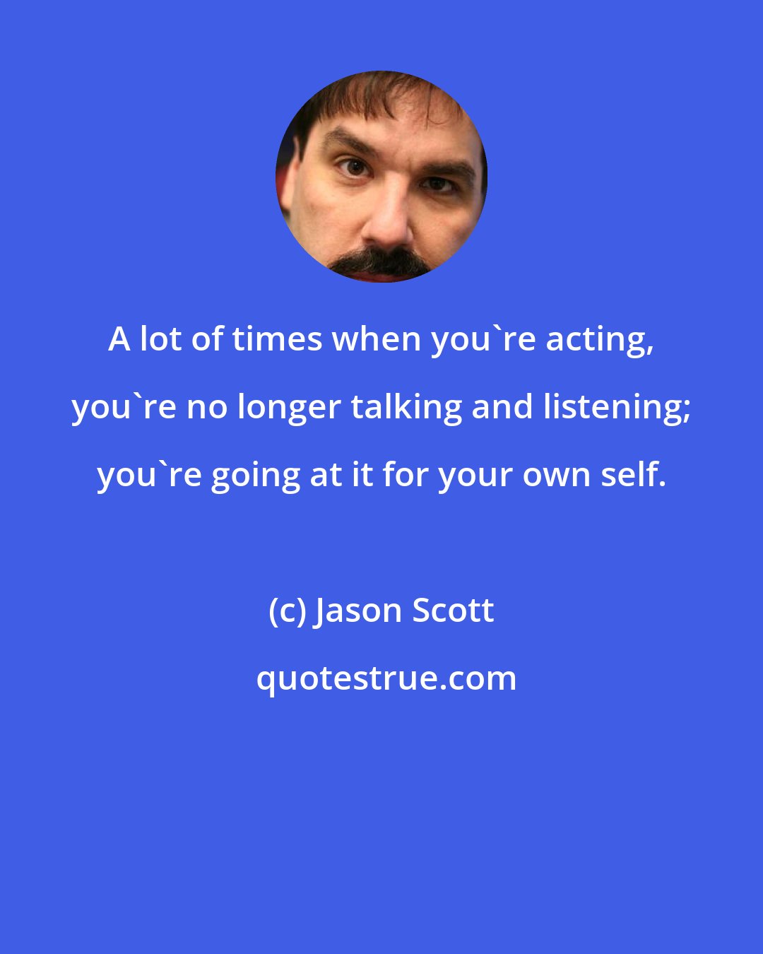 Jason Scott: A lot of times when you're acting, you're no longer talking and listening; you're going at it for your own self.