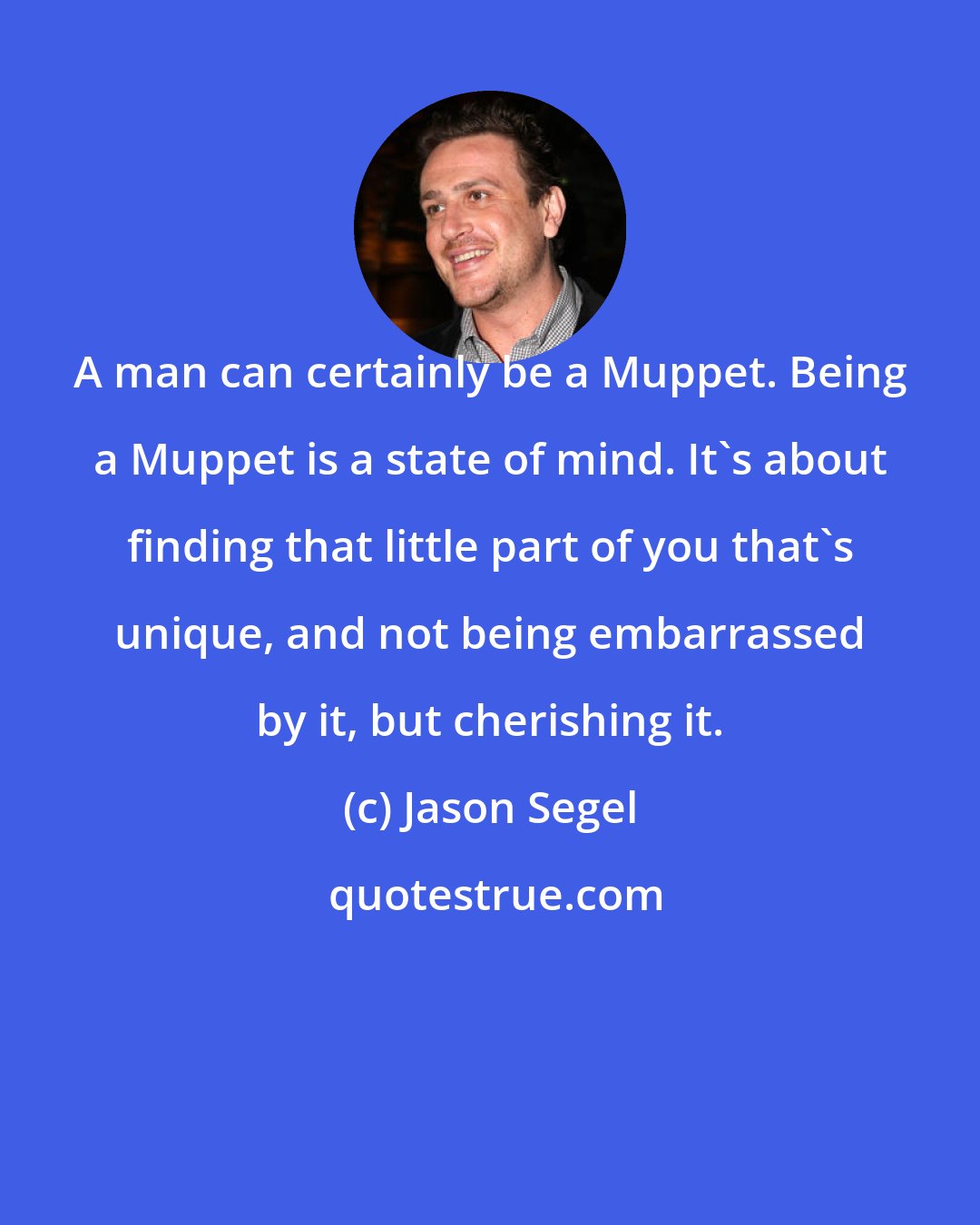Jason Segel: A man can certainly be a Muppet. Being a Muppet is a state of mind. It's about finding that little part of you that's unique, and not being embarrassed by it, but cherishing it.