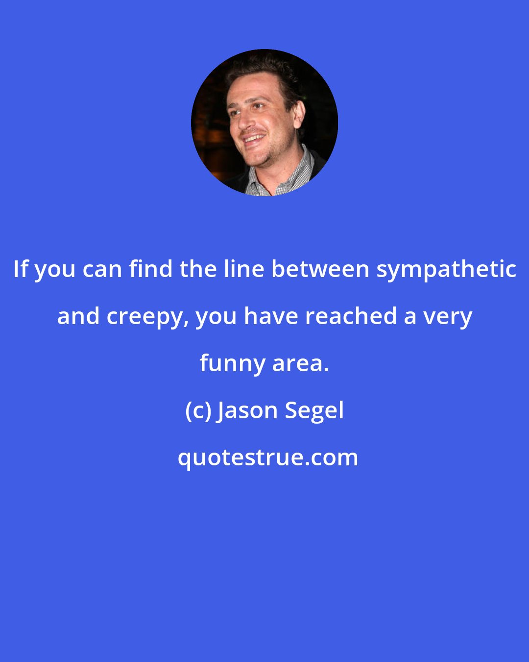 Jason Segel: If you can find the line between sympathetic and creepy, you have reached a very funny area.