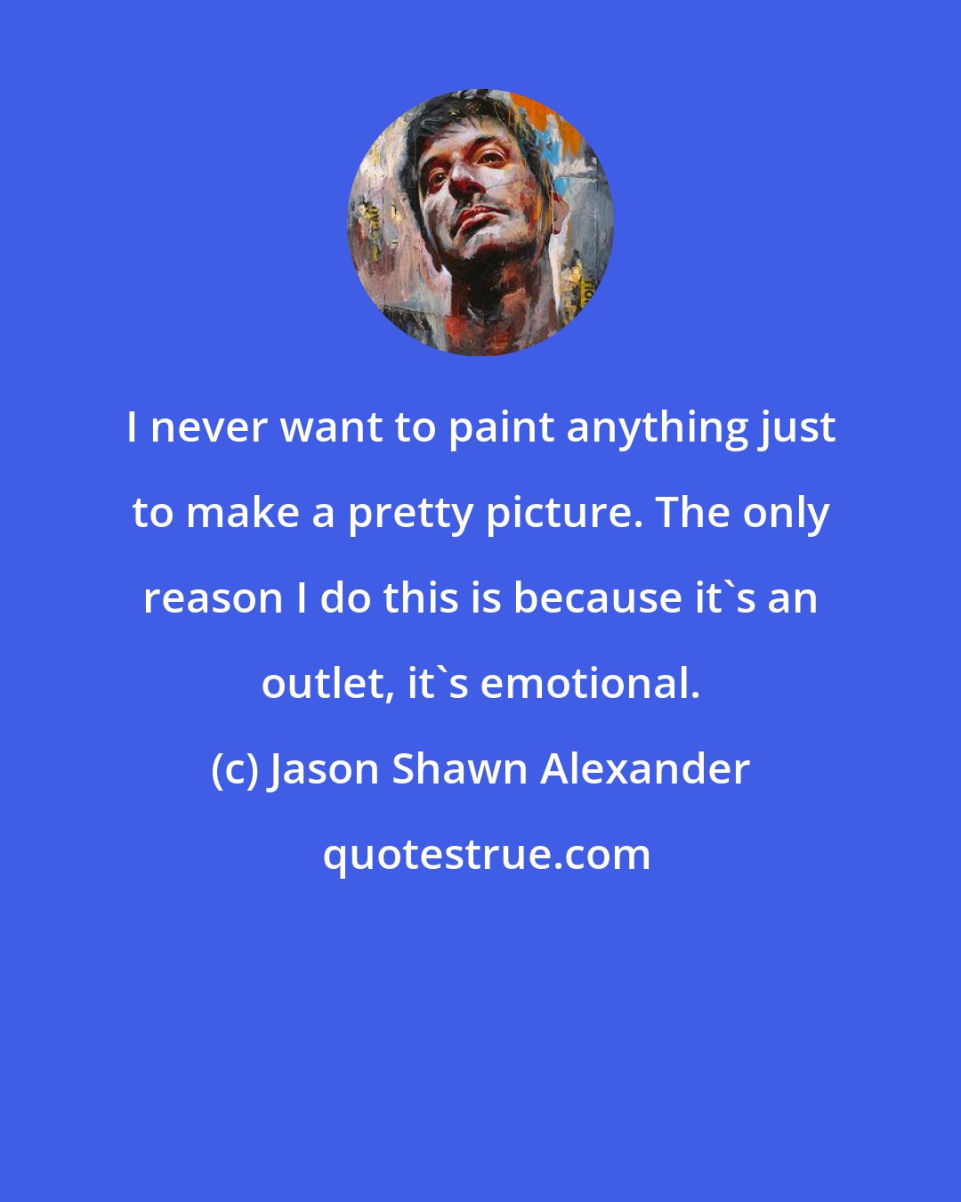 Jason Shawn Alexander: I never want to paint anything just to make a pretty picture. The only reason I do this is because it's an outlet, it's emotional.