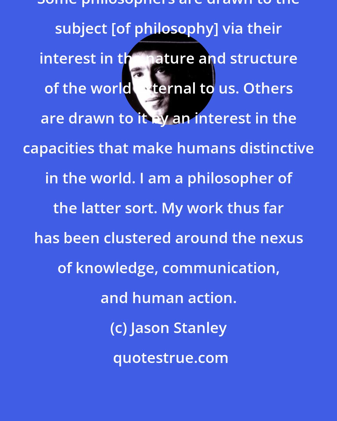 Jason Stanley: Some philosophers are drawn to the subject [of philosophy] via their interest in the nature and structure of the world external to us. Others are drawn to it by an interest in the capacities that make humans distinctive in the world. I am a philosopher of the latter sort. My work thus far has been clustered around the nexus of knowledge, communication, and human action.