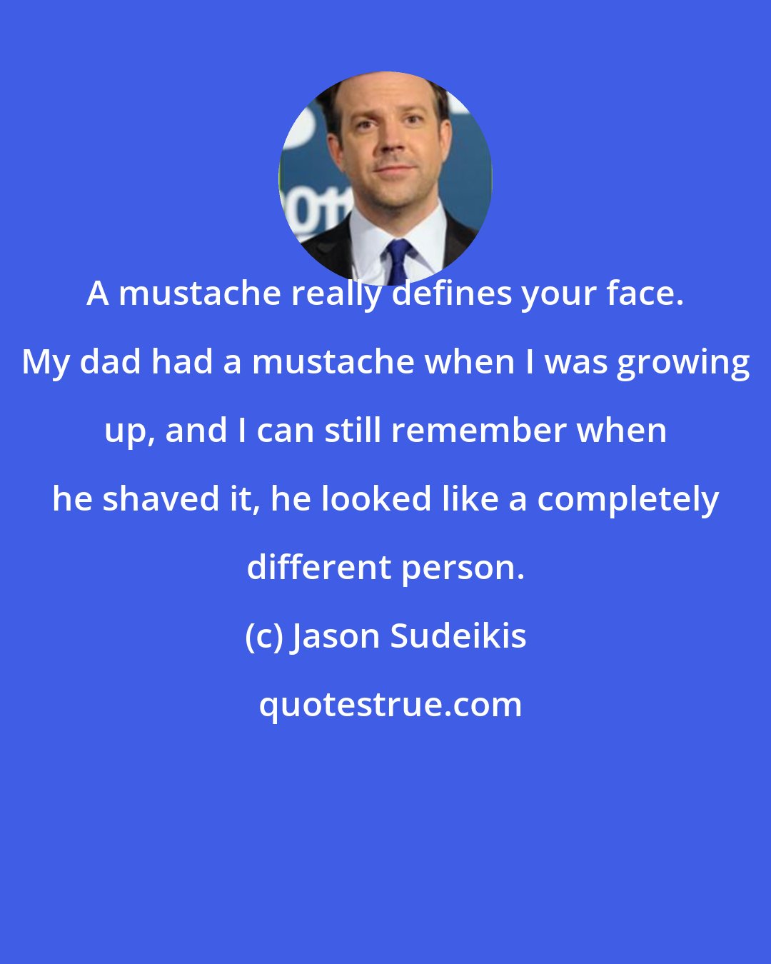 Jason Sudeikis: A mustache really defines your face. My dad had a mustache when I was growing up, and I can still remember when he shaved it, he looked like a completely different person.