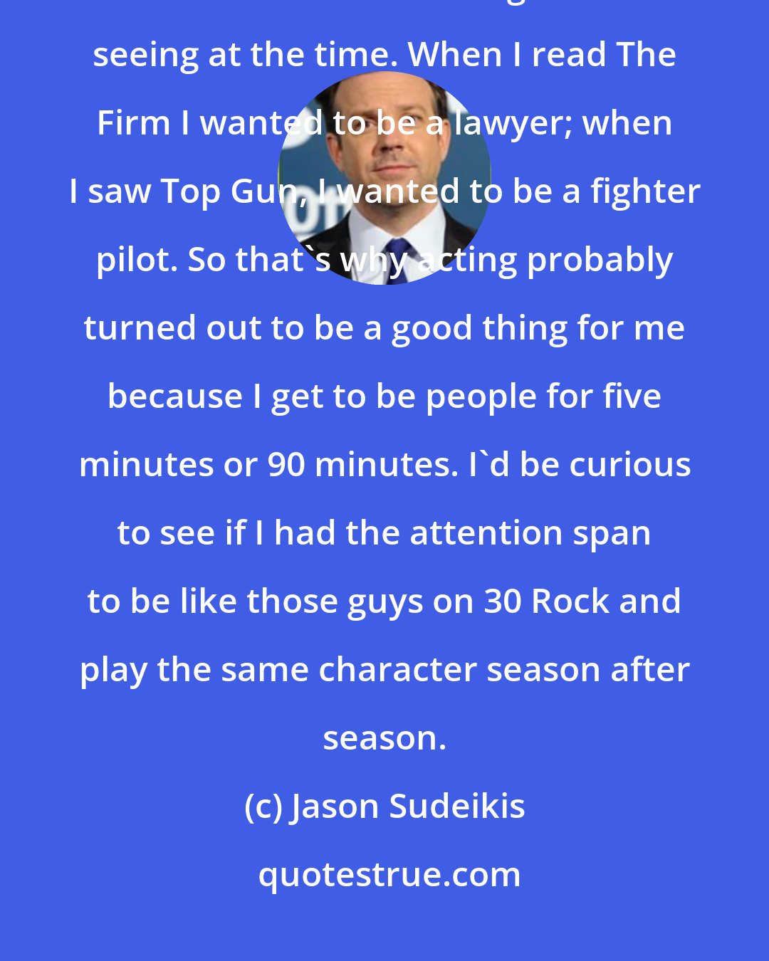 Jason Sudeikis: I didn't really want to be an actor when I was growing up - I wanted to be whatever I was reading about or seeing at the time. When I read The Firm I wanted to be a lawyer; when I saw Top Gun, I wanted to be a fighter pilot. So that's why acting probably turned out to be a good thing for me because I get to be people for five minutes or 90 minutes. I'd be curious to see if I had the attention span to be like those guys on 30 Rock and play the same character season after season.