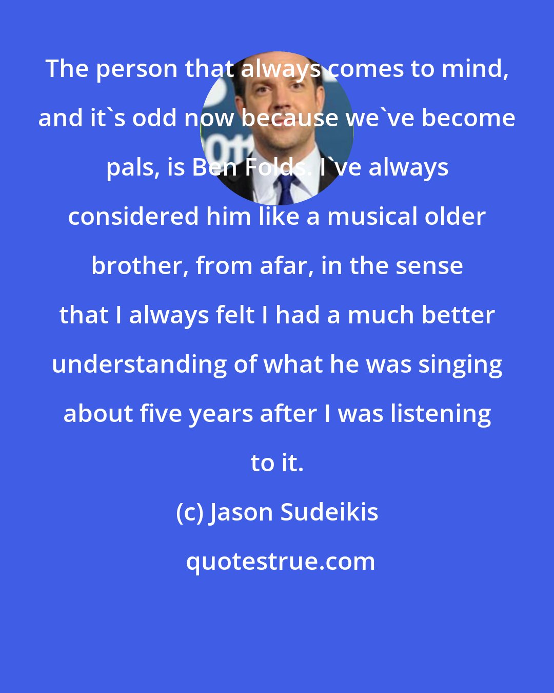 Jason Sudeikis: The person that always comes to mind, and it's odd now because we've become pals, is Ben Folds. I've always considered him like a musical older brother, from afar, in the sense that I always felt I had a much better understanding of what he was singing about five years after I was listening to it.