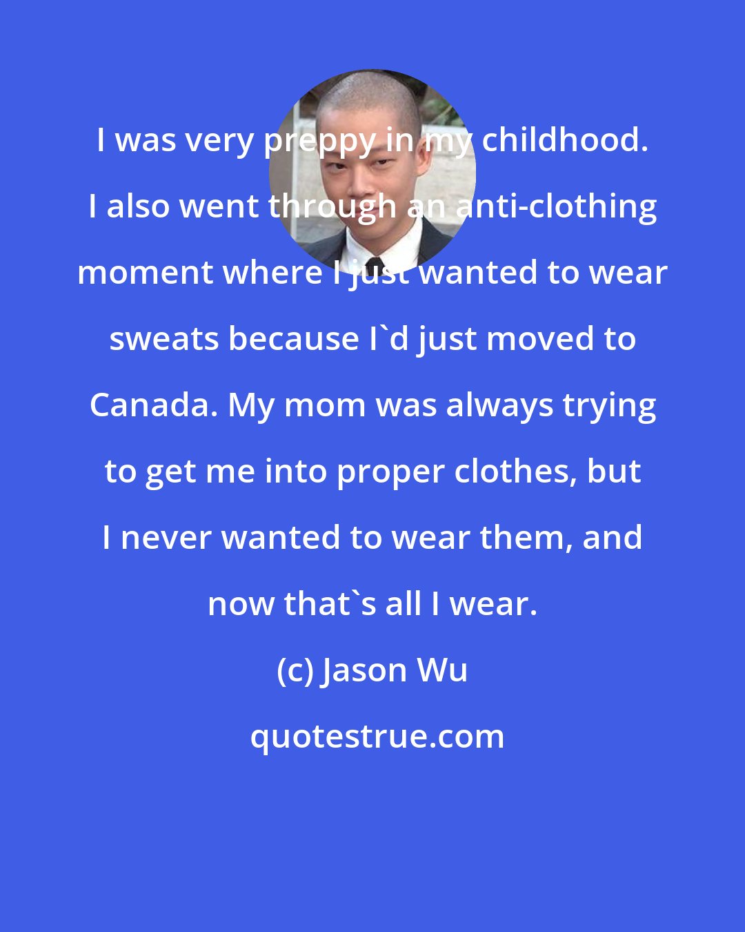 Jason Wu: I was very preppy in my childhood. I also went through an anti-clothing moment where I just wanted to wear sweats because I'd just moved to Canada. My mom was always trying to get me into proper clothes, but I never wanted to wear them, and now that's all I wear.