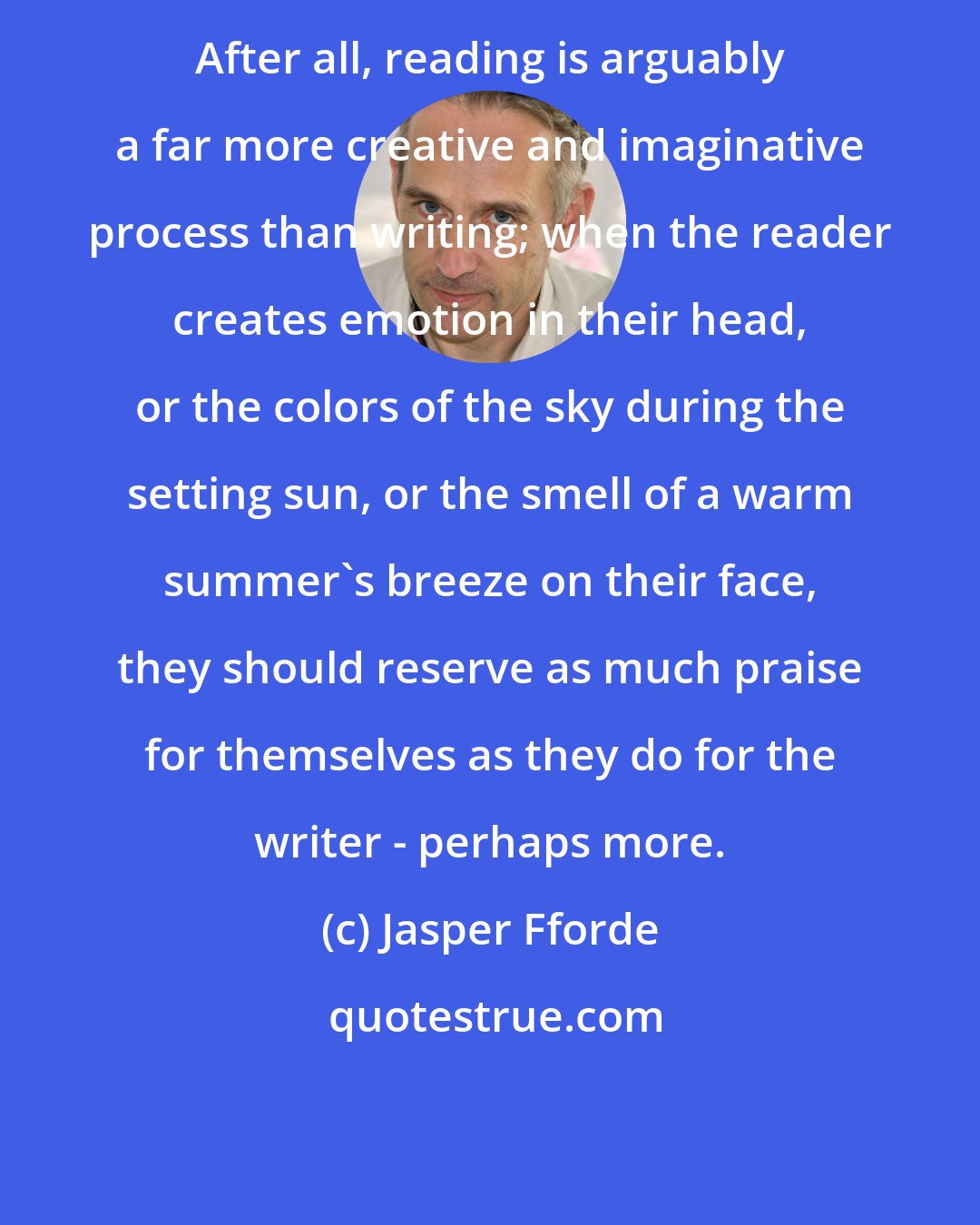 Jasper Fforde: After all, reading is arguably a far more creative and imaginative process than writing; when the reader creates emotion in their head, or the colors of the sky during the setting sun, or the smell of a warm summer's breeze on their face, they should reserve as much praise for themselves as they do for the writer - perhaps more.