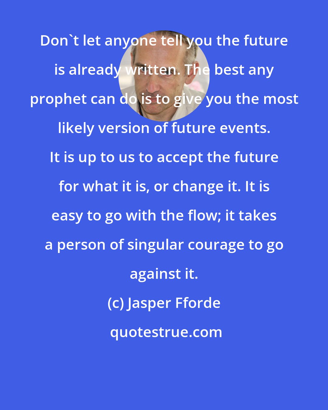 Jasper Fforde: Don't let anyone tell you the future is already written. The best any prophet can do is to give you the most likely version of future events. It is up to us to accept the future for what it is, or change it. It is easy to go with the flow; it takes a person of singular courage to go against it.