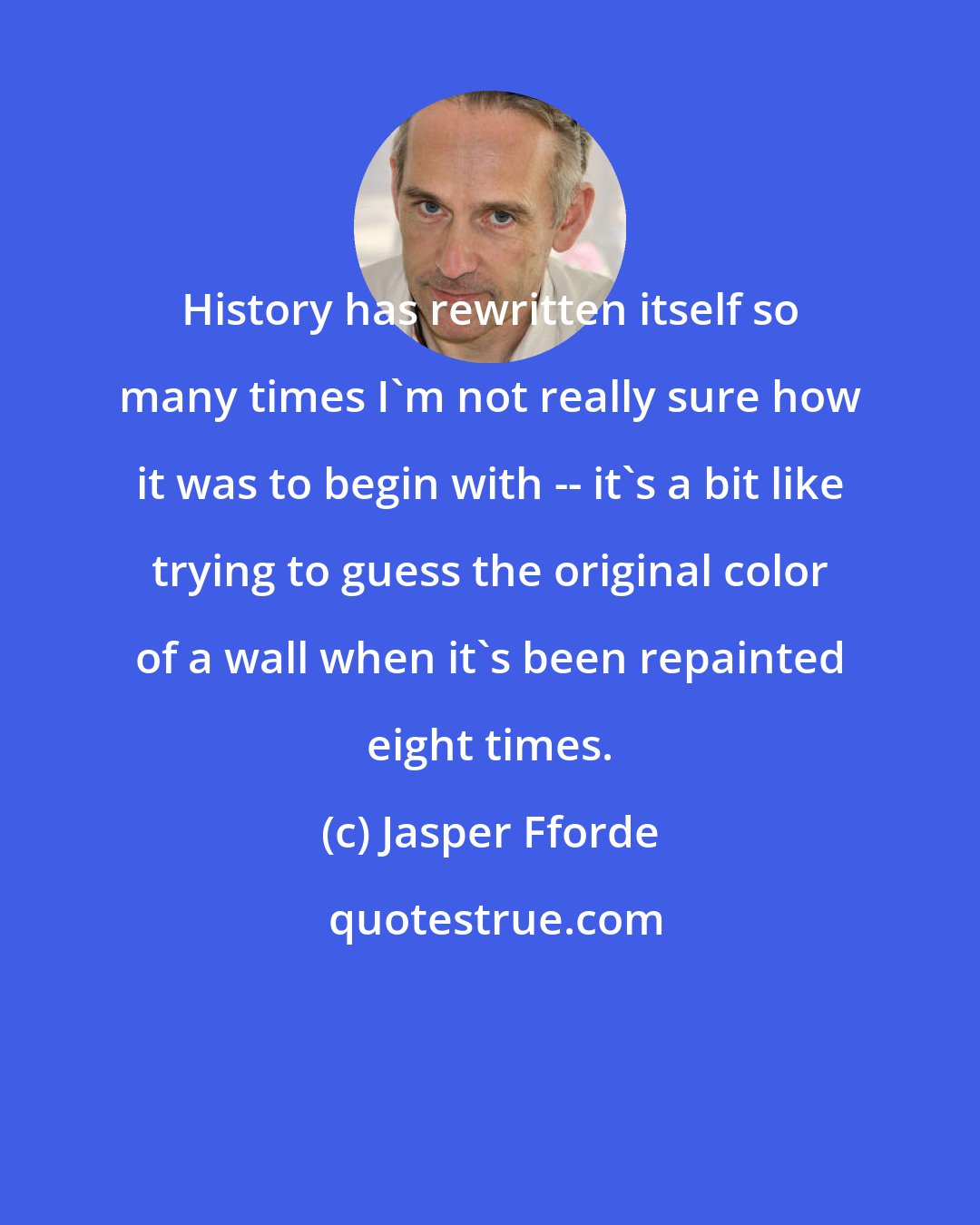 Jasper Fforde: History has rewritten itself so many times I'm not really sure how it was to begin with -- it's a bit like trying to guess the original color of a wall when it's been repainted eight times.