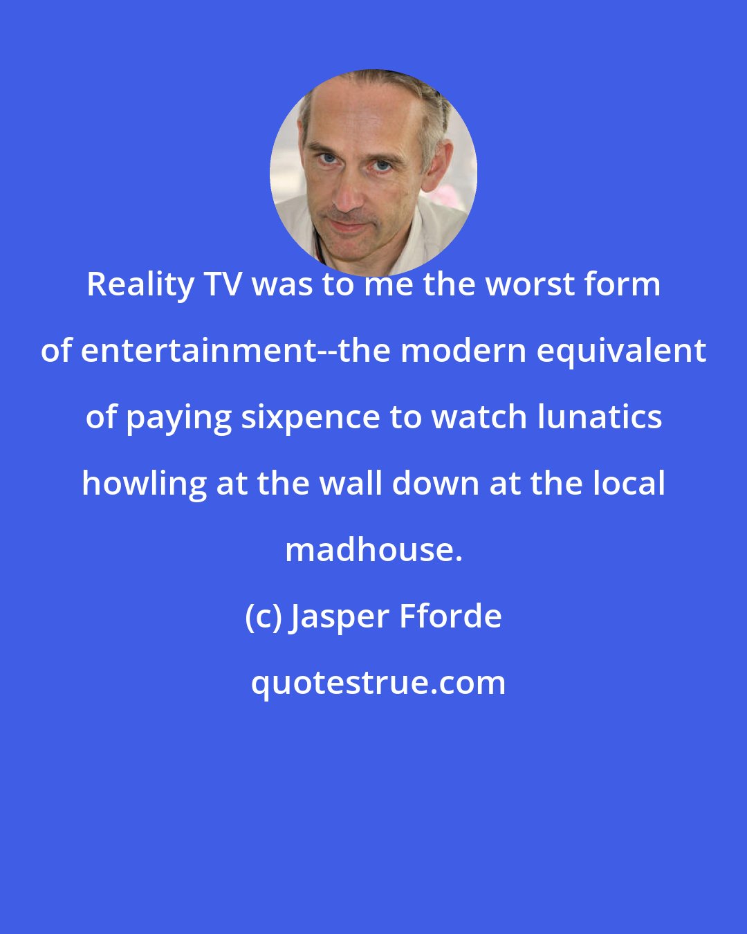 Jasper Fforde: Reality TV was to me the worst form of entertainment--the modern equivalent of paying sixpence to watch lunatics howling at the wall down at the local madhouse.