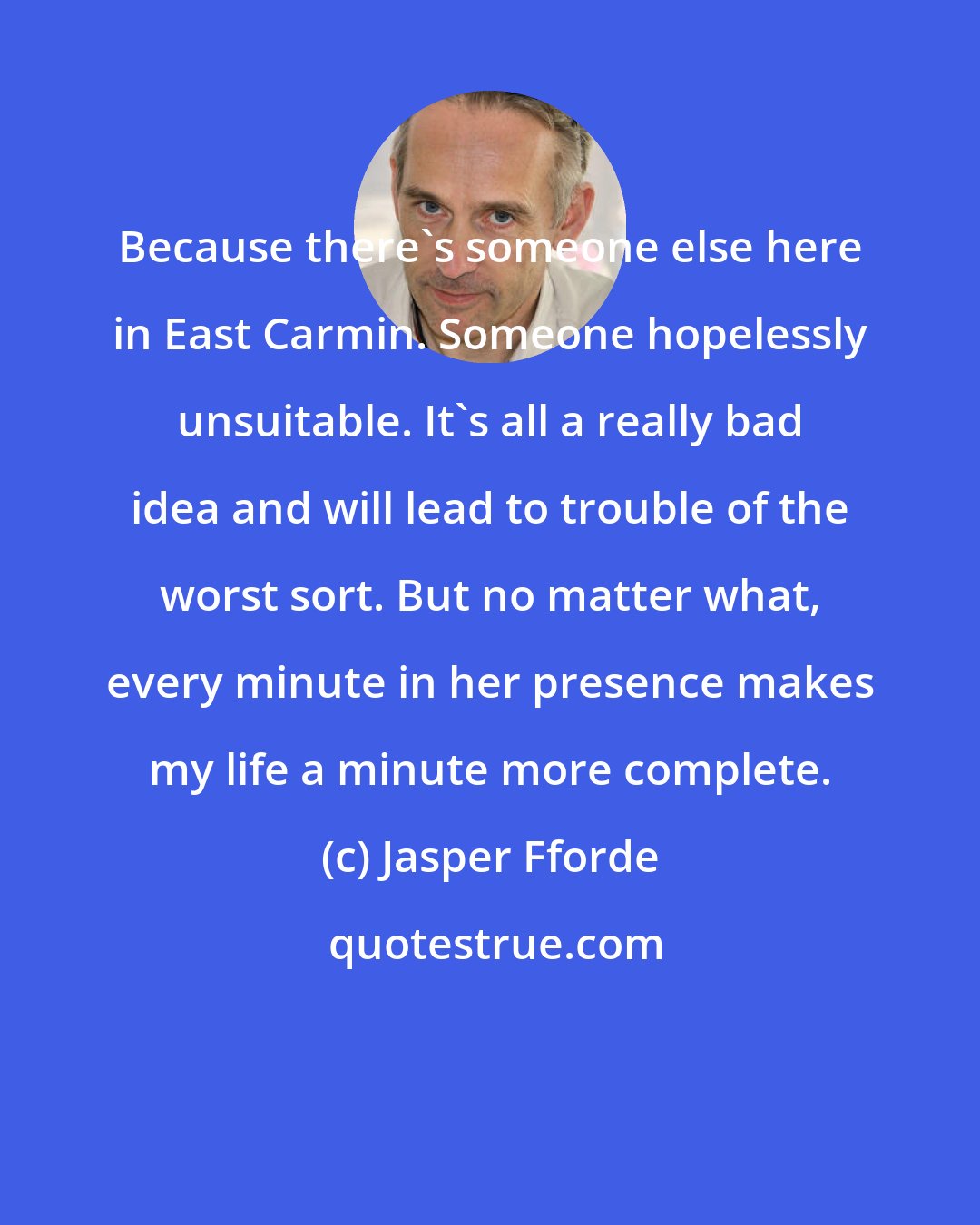 Jasper Fforde: Because there's someone else here in East Carmin. Someone hopelessly unsuitable. It's all a really bad idea and will lead to trouble of the worst sort. But no matter what, every minute in her presence makes my life a minute more complete.