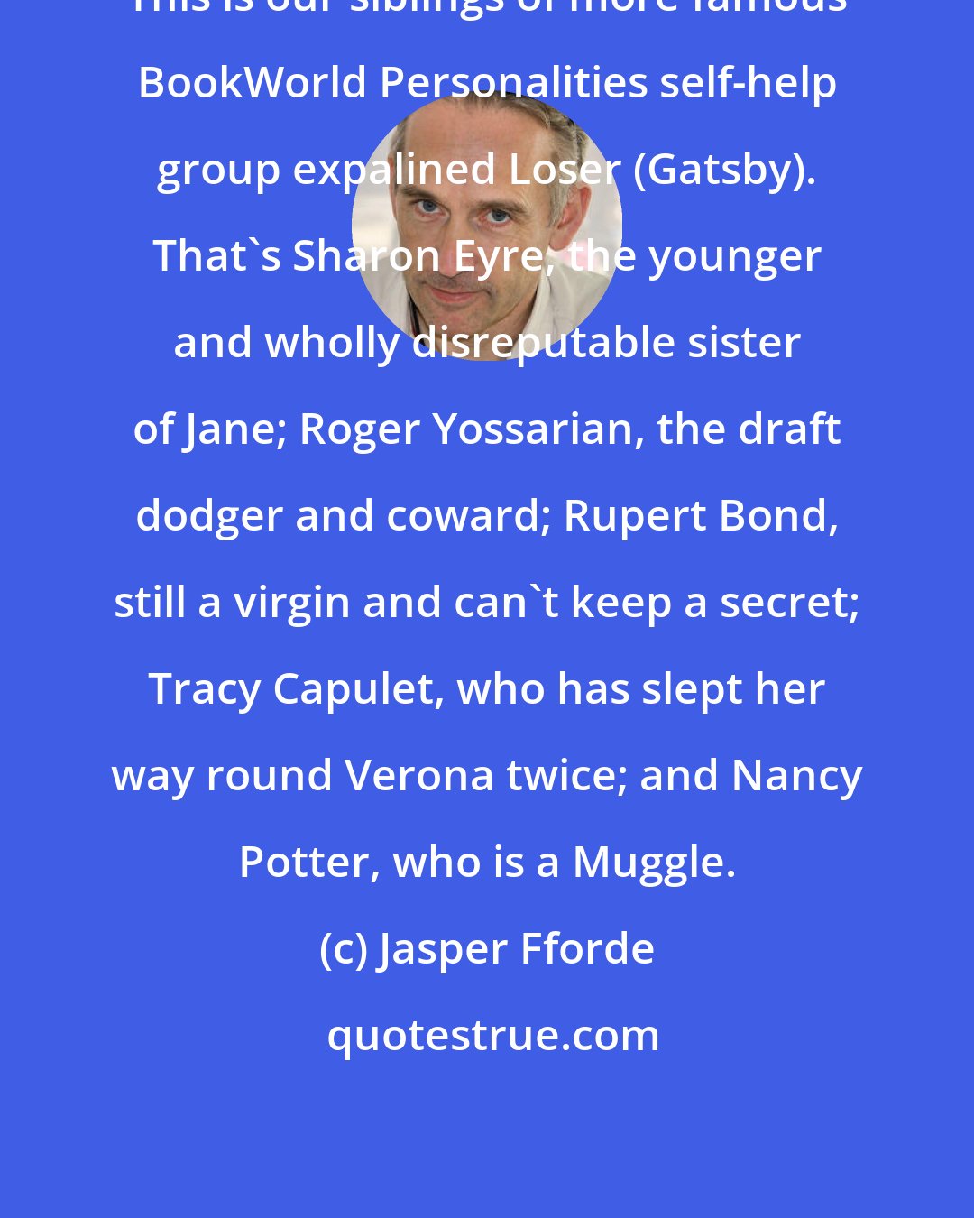 Jasper Fforde: This is our siblings of more famous BookWorld Personalities self-help group expalined Loser (Gatsby). That's Sharon Eyre, the younger and wholly disreputable sister of Jane; Roger Yossarian, the draft dodger and coward; Rupert Bond, still a virgin and can't keep a secret; Tracy Capulet, who has slept her way round Verona twice; and Nancy Potter, who is a Muggle.