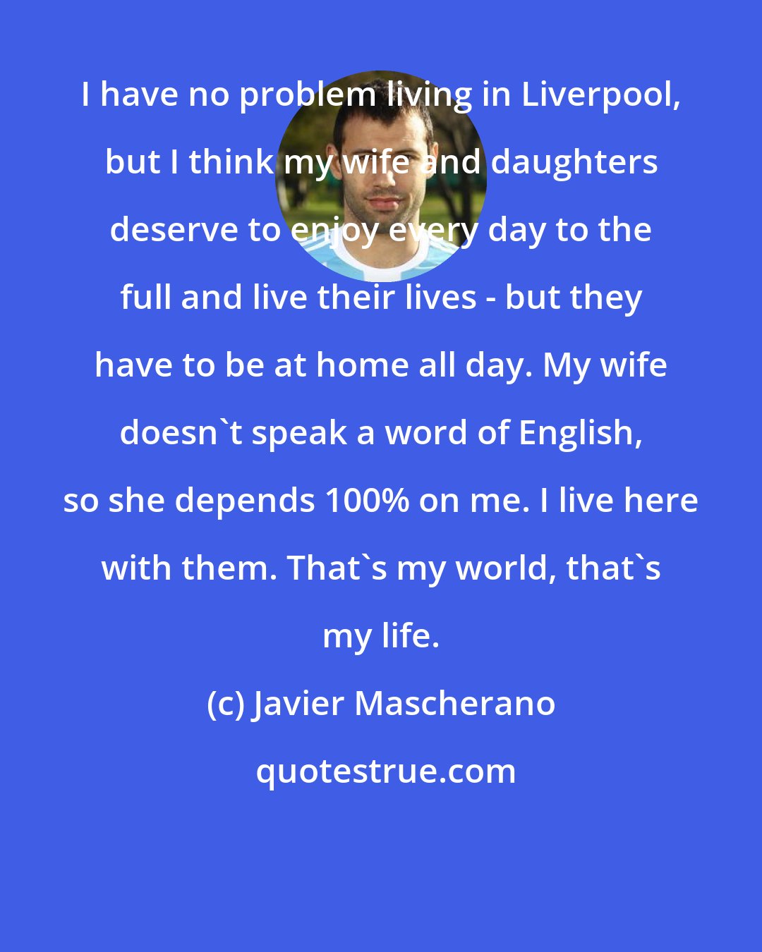 Javier Mascherano: I have no problem living in Liverpool, but I think my wife and daughters deserve to enjoy every day to the full and live their lives - but they have to be at home all day. My wife doesn't speak a word of English, so she depends 100% on me. I live here with them. That's my world, that's my life.