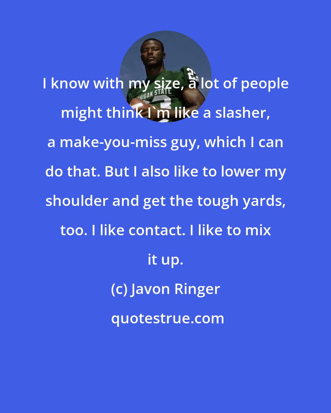 Javon Ringer: I know with my size, a lot of people might think I'm like a slasher, a make-you-miss guy, which I can do that. But I also like to lower my shoulder and get the tough yards, too. I like contact. I like to mix it up.