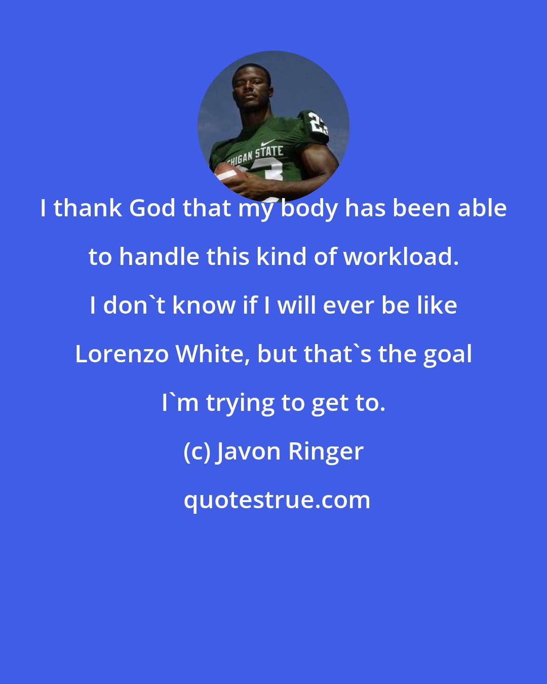 Javon Ringer: I thank God that my body has been able to handle this kind of workload. I don't know if I will ever be like Lorenzo White, but that's the goal I'm trying to get to.