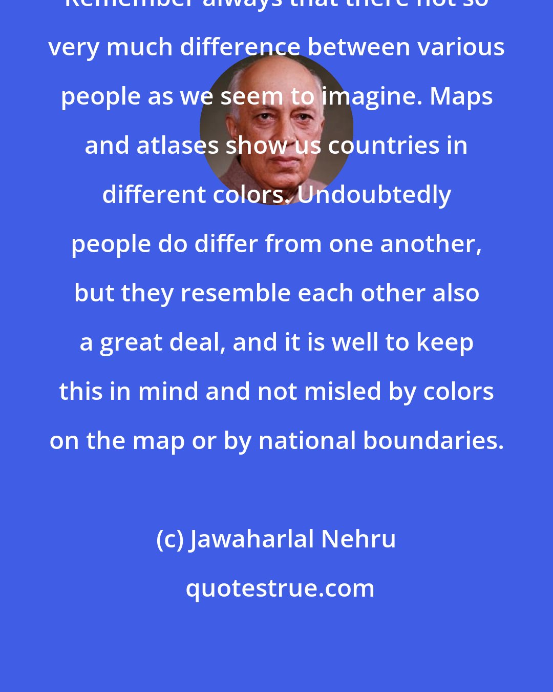 Jawaharlal Nehru: Remember always that there not so very much difference between various people as we seem to imagine. Maps and atlases show us countries in different colors. Undoubtedly people do differ from one another, but they resemble each other also a great deal, and it is well to keep this in mind and not misled by colors on the map or by national boundaries.