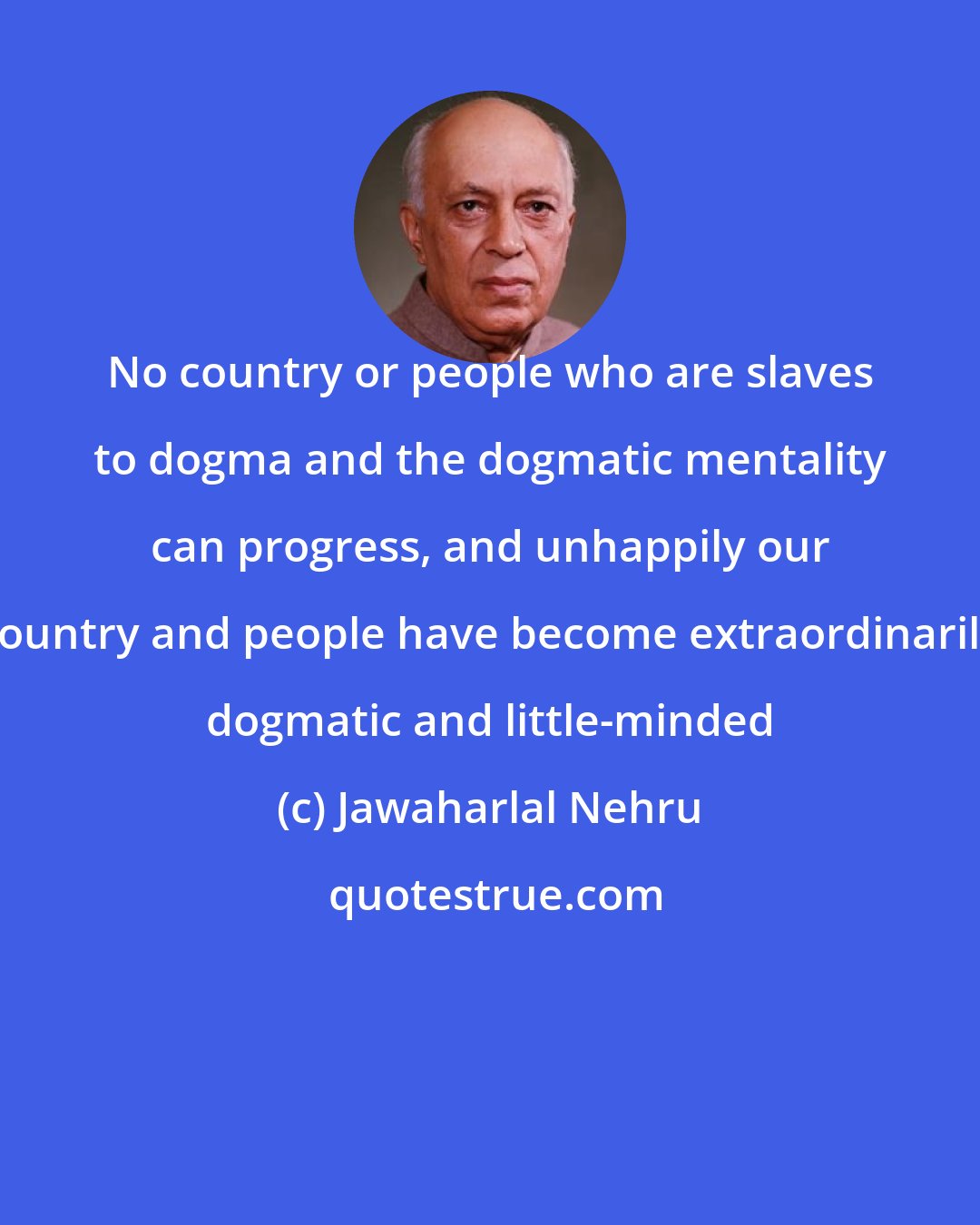 Jawaharlal Nehru: No country or people who are slaves to dogma and the dogmatic mentality can progress, and unhappily our country and people have become extraordinarily dogmatic and little-minded