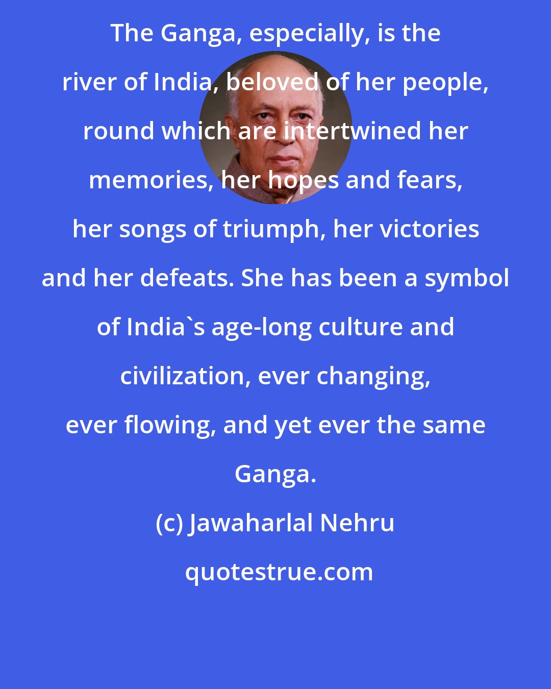Jawaharlal Nehru: The Ganga, especially, is the river of India, beloved of her people, round which are intertwined her memories, her hopes and fears, her songs of triumph, her victories and her defeats. She has been a symbol of India's age-long culture and civilization, ever changing, ever flowing, and yet ever the same Ganga.