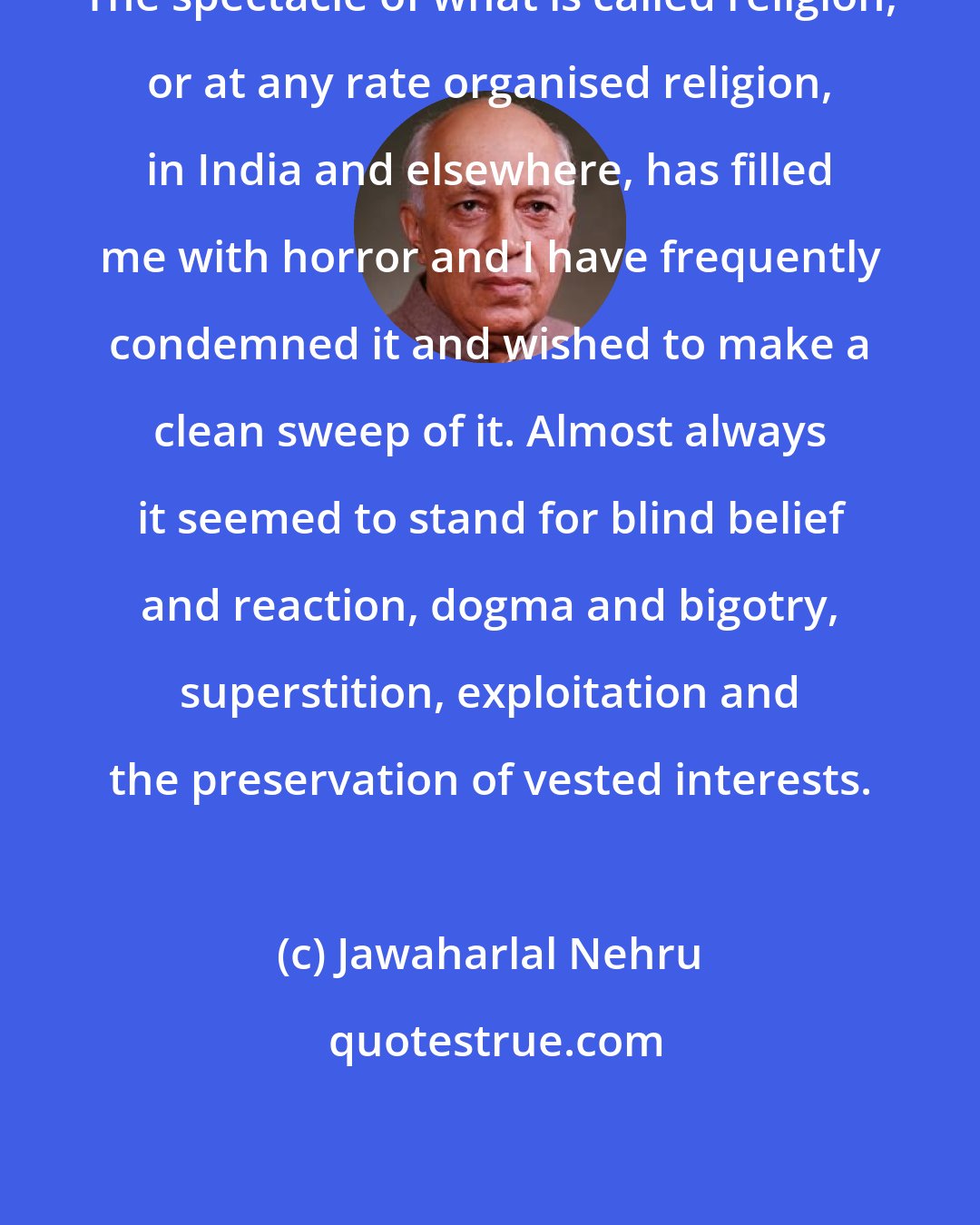 Jawaharlal Nehru: The spectacle of what is called religion, or at any rate organised religion, in India and elsewhere, has filled me with horror and I have frequently condemned it and wished to make a clean sweep of it. Almost always it seemed to stand for blind belief and reaction, dogma and bigotry, superstition, exploitation and the preservation of vested interests.