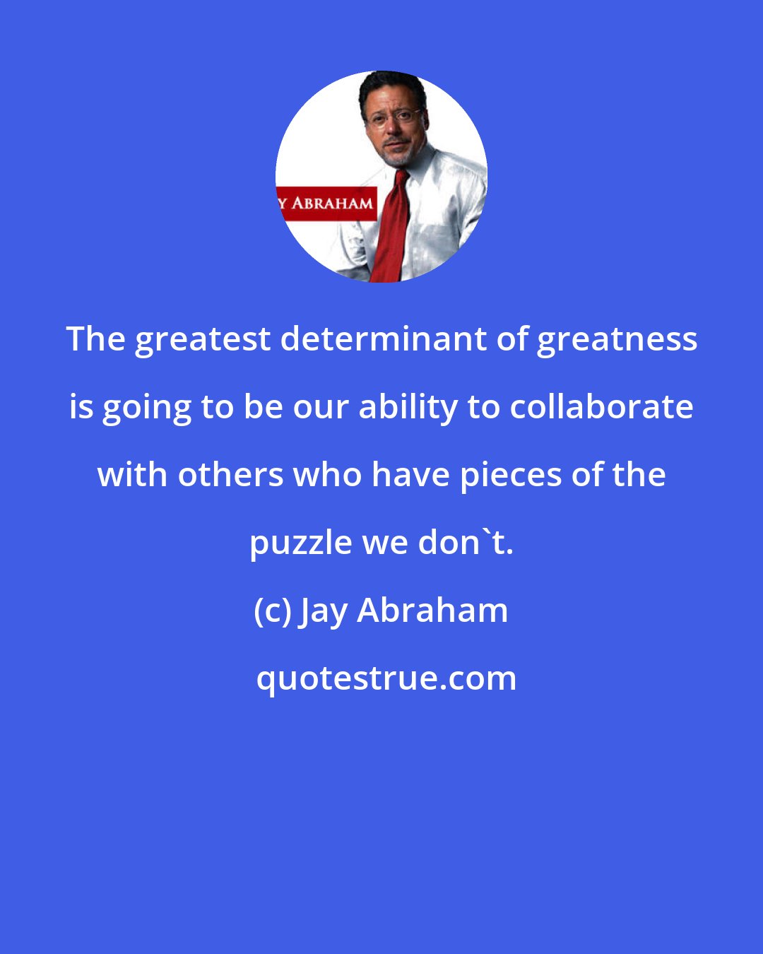 Jay Abraham: The greatest determinant of greatness is going to be our ability to collaborate with others who have pieces of the puzzle we don't.