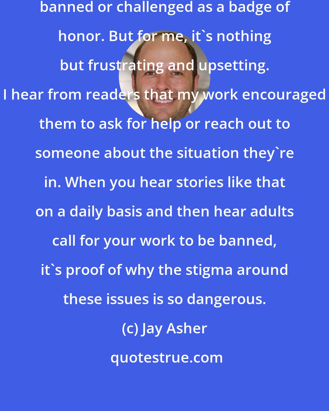 Jay Asher: A lot of authors see their book being banned or challenged as a badge of honor. But for me, it's nothing but frustrating and upsetting. I hear from readers that my work encouraged them to ask for help or reach out to someone about the situation they're in. When you hear stories like that on a daily basis and then hear adults call for your work to be banned, it's proof of why the stigma around these issues is so dangerous.