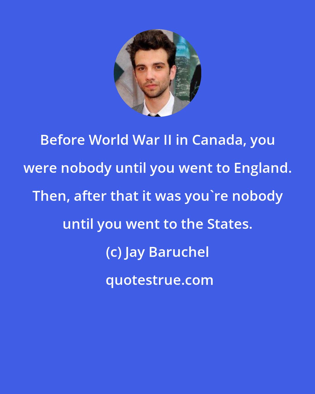 Jay Baruchel: Before World War II in Canada, you were nobody until you went to England. Then, after that it was you're nobody until you went to the States.