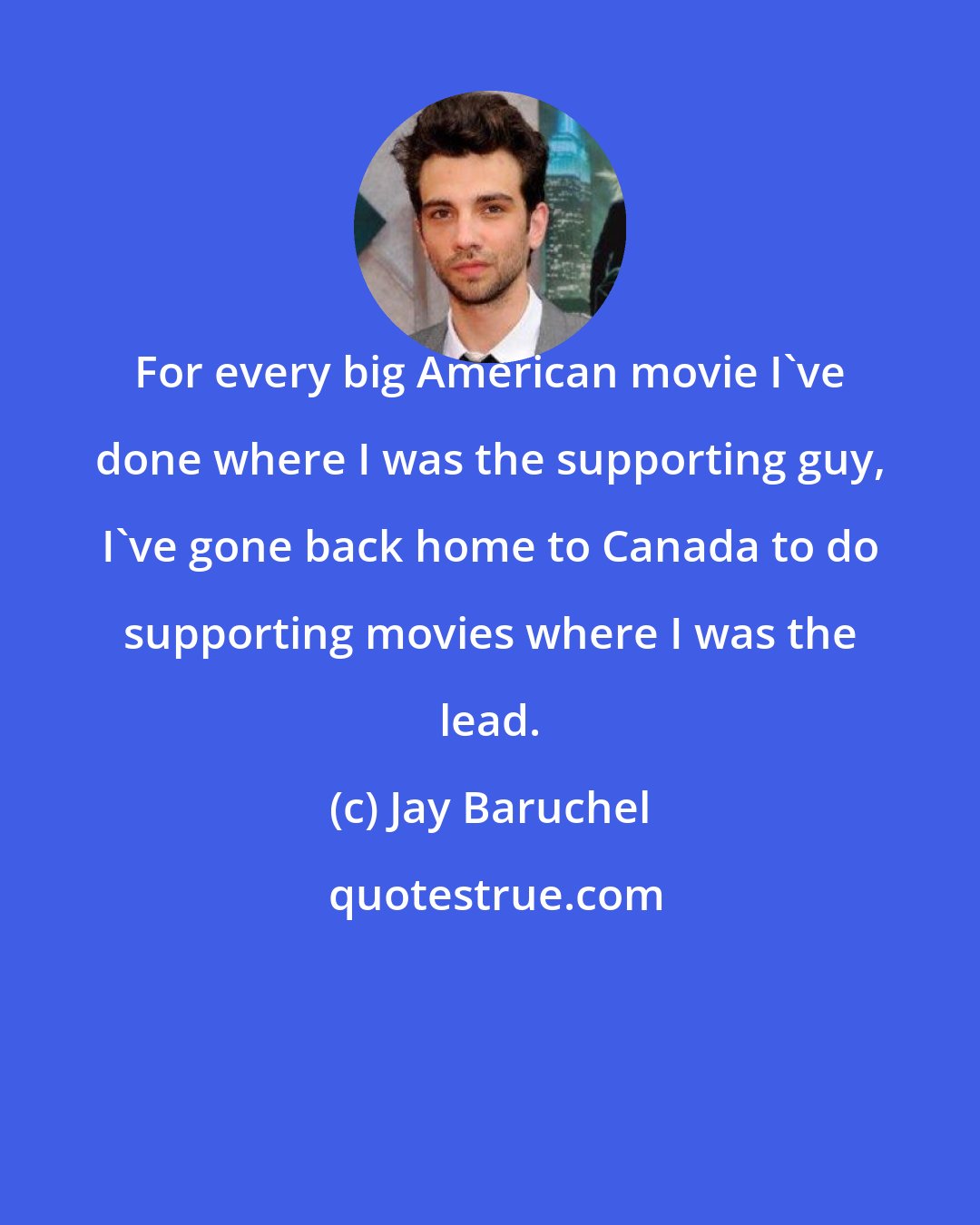 Jay Baruchel: For every big American movie I've done where I was the supporting guy, I've gone back home to Canada to do supporting movies where I was the lead.