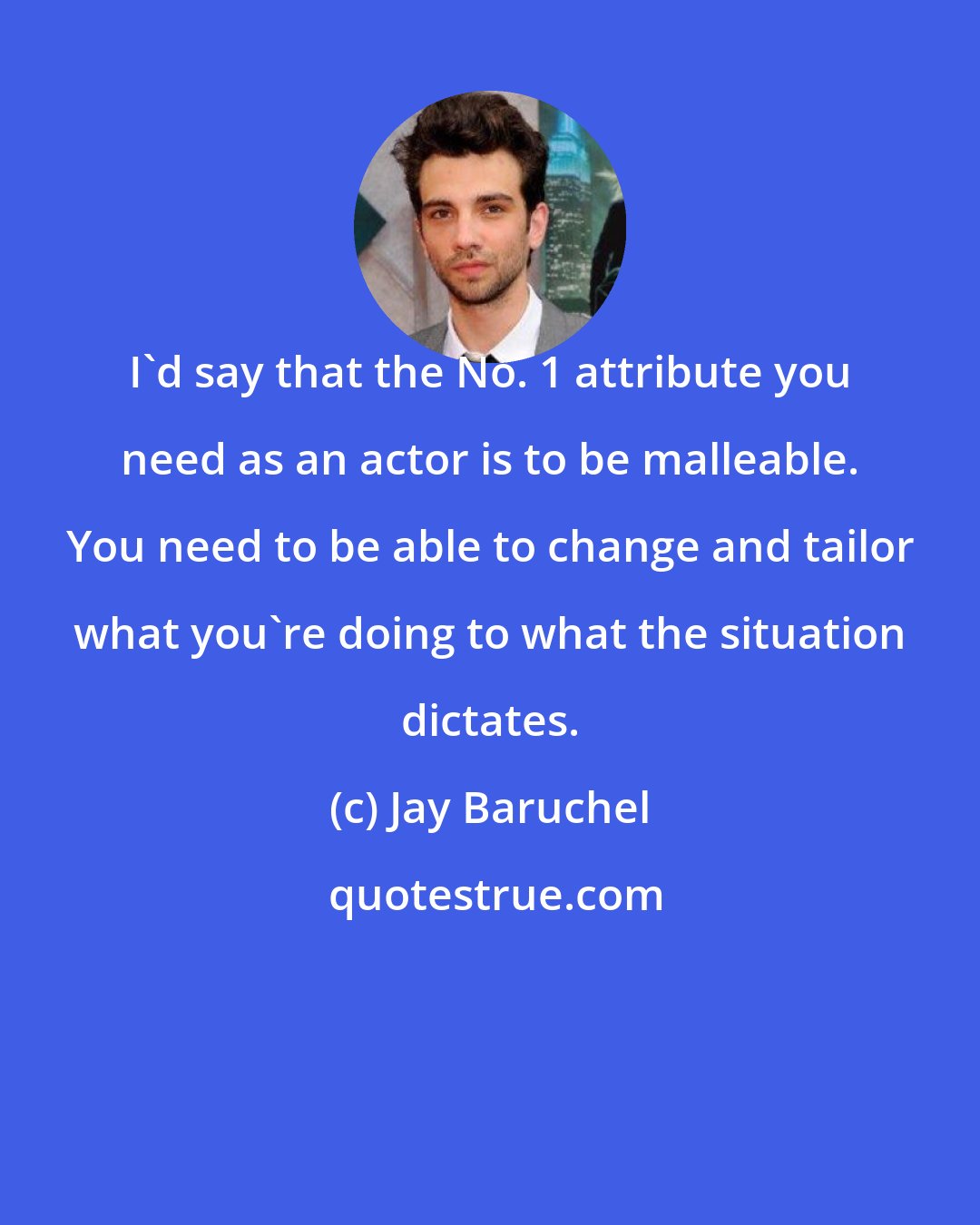 Jay Baruchel: I'd say that the No. 1 attribute you need as an actor is to be malleable. You need to be able to change and tailor what you're doing to what the situation dictates.