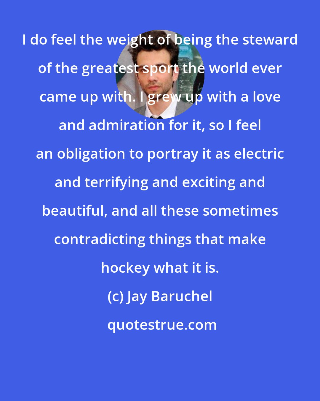 Jay Baruchel: I do feel the weight of being the steward of the greatest sport the world ever came up with. I grew up with a love and admiration for it, so I feel an obligation to portray it as electric and terrifying and exciting and beautiful, and all these sometimes contradicting things that make hockey what it is.