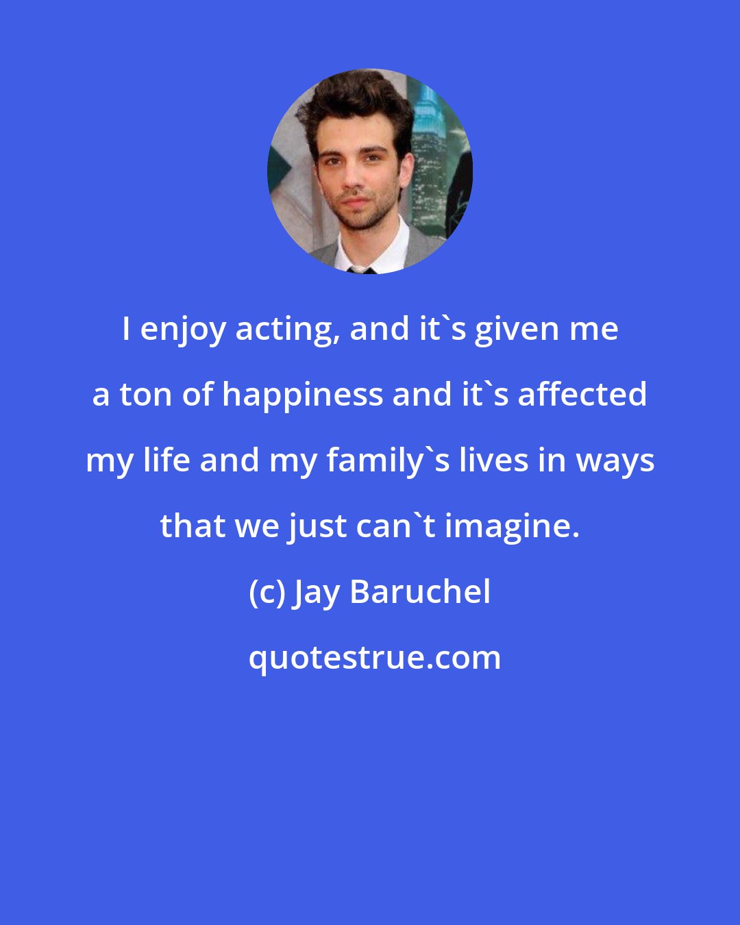 Jay Baruchel: I enjoy acting, and it's given me a ton of happiness and it's affected my life and my family's lives in ways that we just can't imagine.