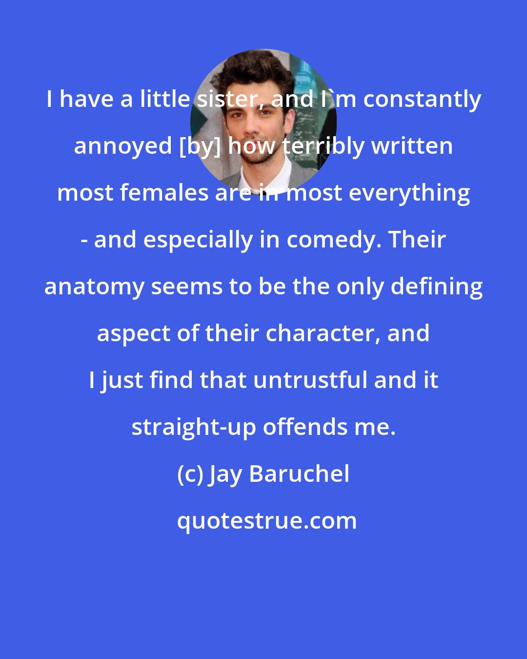 Jay Baruchel: I have a little sister, and I'm constantly annoyed [by] how terribly written most females are in most everything - and especially in comedy. Their anatomy seems to be the only defining aspect of their character, and I just find that untrustful and it straight-up offends me.