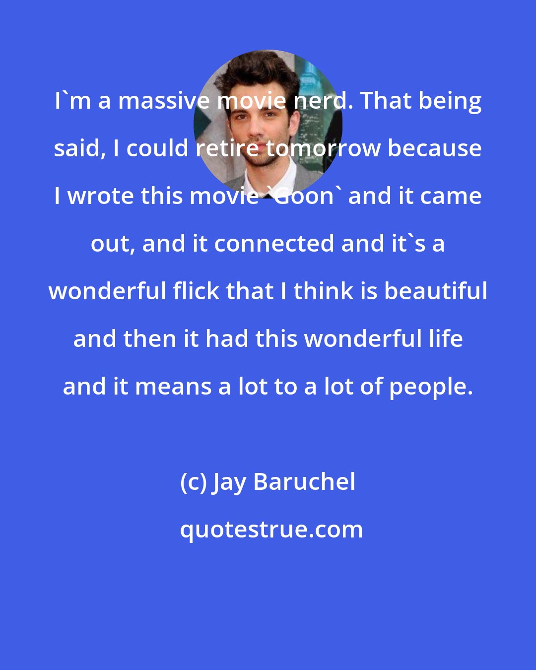 Jay Baruchel: I'm a massive movie nerd. That being said, I could retire tomorrow because I wrote this movie 'Goon' and it came out, and it connected and it's a wonderful flick that I think is beautiful and then it had this wonderful life and it means a lot to a lot of people.