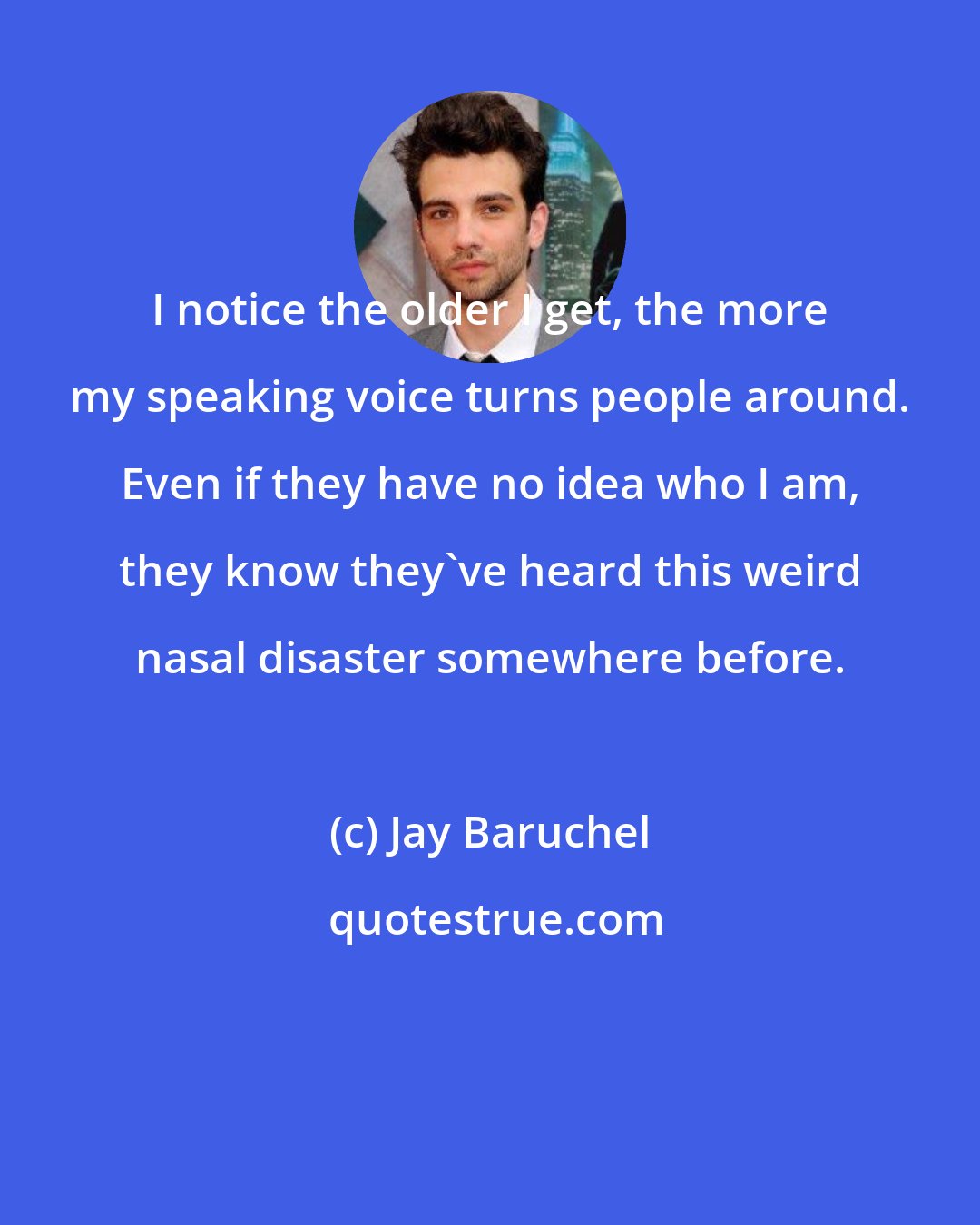 Jay Baruchel: I notice the older I get, the more my speaking voice turns people around. Even if they have no idea who I am, they know they've heard this weird nasal disaster somewhere before.