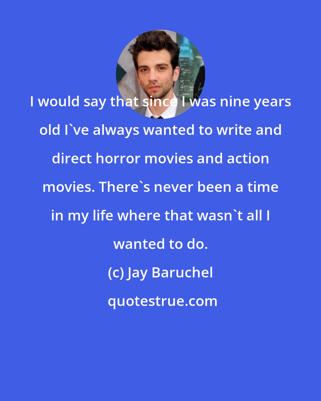 Jay Baruchel: I would say that since I was nine years old I've always wanted to write and direct horror movies and action movies. There's never been a time in my life where that wasn't all I wanted to do.