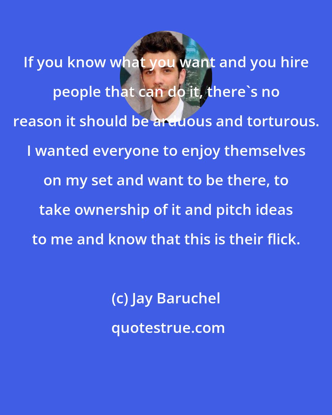 Jay Baruchel: If you know what you want and you hire people that can do it, there's no reason it should be arduous and torturous. I wanted everyone to enjoy themselves on my set and want to be there, to take ownership of it and pitch ideas to me and know that this is their flick.