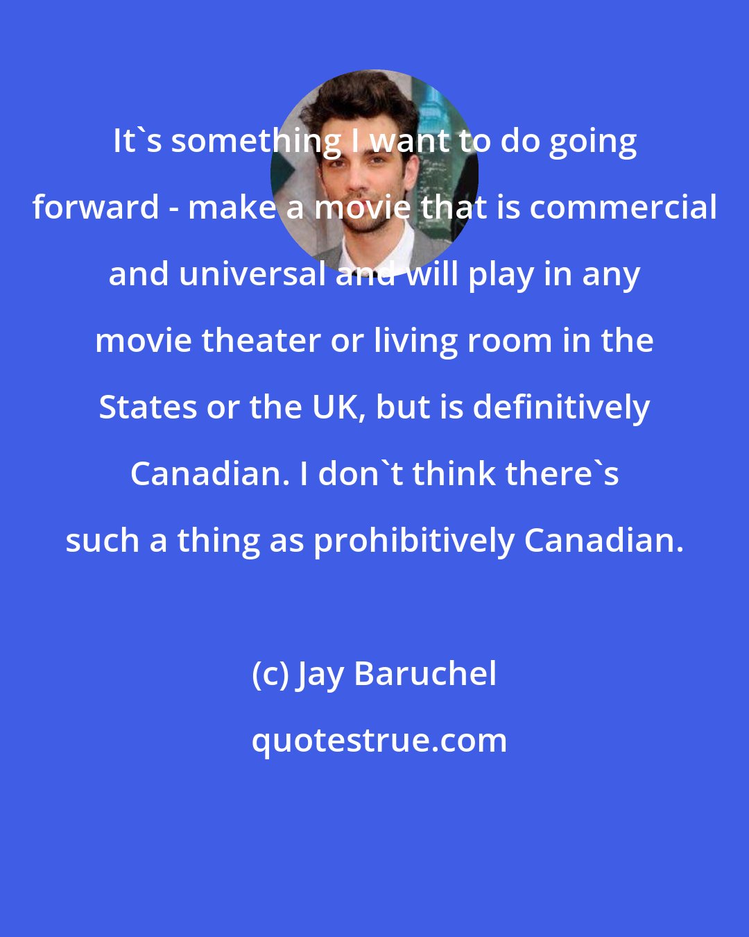 Jay Baruchel: It's something I want to do going forward - make a movie that is commercial and universal and will play in any movie theater or living room in the States or the UK, but is definitively Canadian. I don't think there's such a thing as prohibitively Canadian.