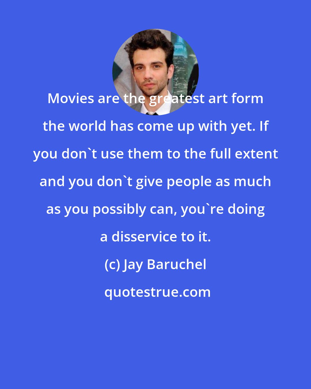 Jay Baruchel: Movies are the greatest art form the world has come up with yet. If you don't use them to the full extent and you don't give people as much as you possibly can, you're doing a disservice to it.