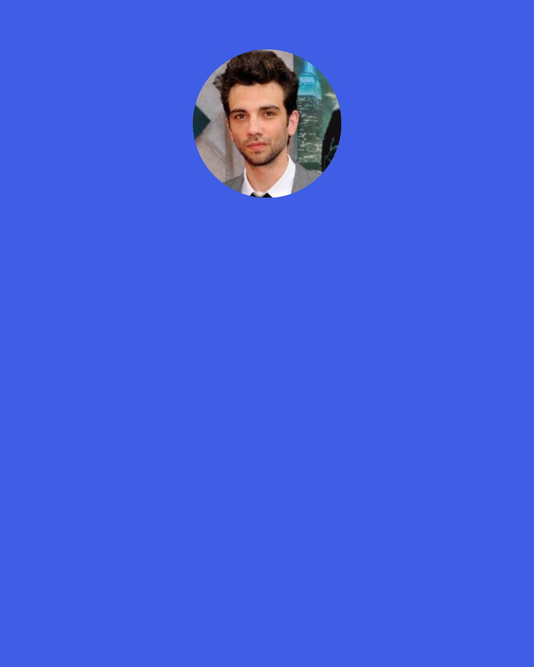 Jay Baruchel: My mom said to me when I was a little kid, "You don't have to hate your job. Just because you see all these unhappy grown-ups doesn't mean you have to be one of them." She said, "Find something that you would do for free and find a way to get paid to do it." That's been my guiding principle.