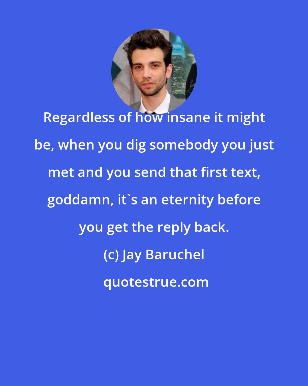 Jay Baruchel: Regardless of how insane it might be, when you dig somebody you just met and you send that first text, goddamn, it's an eternity before you get the reply back.