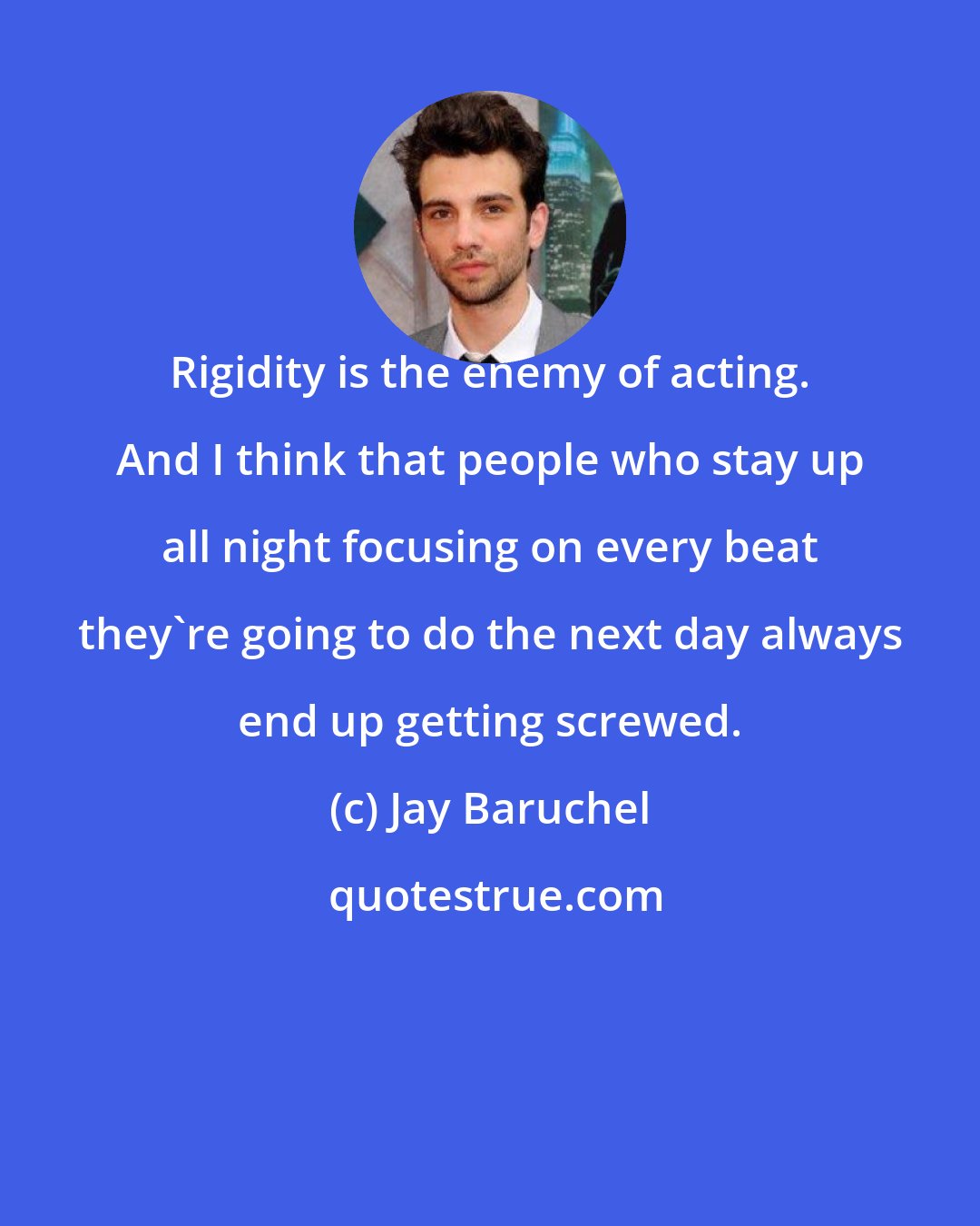 Jay Baruchel: Rigidity is the enemy of acting. And I think that people who stay up all night focusing on every beat they're going to do the next day always end up getting screwed.