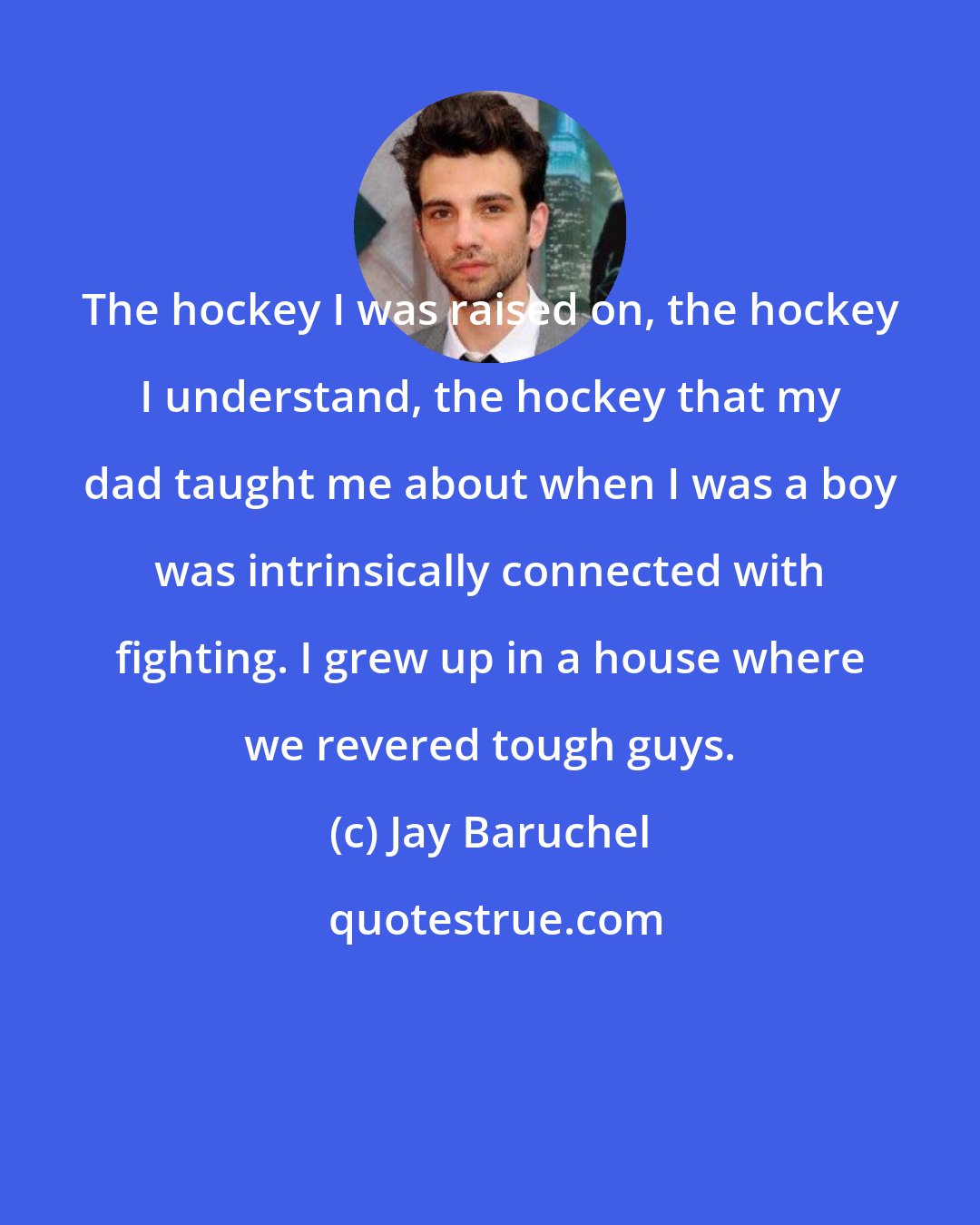 Jay Baruchel: The hockey I was raised on, the hockey I understand, the hockey that my dad taught me about when I was a boy was intrinsically connected with fighting. I grew up in a house where we revered tough guys.